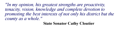 In my opinion, his greatest strengths are proactivity, tenacity, vision, knowledge and complete devotion to promoting the best interests of not only his district but the county as a whole. - State Senator Cathy Cloutier