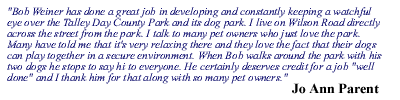 Bob Weiner has done a great job in developing and constantly keeping a watchful eye over the Talley Day County Park and its dog park. I live on Wilson Road directly across the street from the park. I talk to many pet owners who just love the park. Many have told me that it's very relaxing there and they love the fact that their dogs can play together in a secure environment. When Bob walks around the park with his two dogs he stops to say hi to everyone. He certainly deserves credit for a job