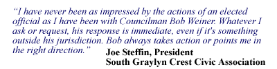 I have never been as impressed by the actions of an elected official as I have been with Councilman Bob Weiner. Whatever I ask or request, his response is immediate, even if it's something outside his jurisdiction. Bob always takes action or points me in the right direction. - Joe Steffin, President, South Graylyn Crest Civic Association