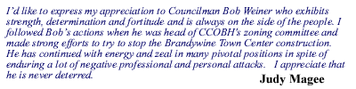 I�d like to express my appreciation to Councilman Bob Weiner who exhibits strength, determination and fortitude and is always on the side of the people. I followed Bob�s actions when he was head of CCOBH's zoning committee and made strong efforts to try to stop the Brandywine Town Center construction.  He has continued with energy and zeal in many pivotal positions in spite of enduring a lot of negative professional and personal attacks.   I appreciate that he is never deterred. -Judy Magee