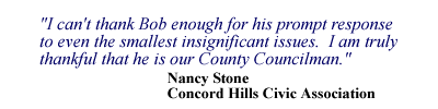 I can't thank Bob enough for his prompt response to even the smallest insignificant issues. I am truly thankful that he is is our County Councilman. - Nancy Stone, Concord Hills Civic Association